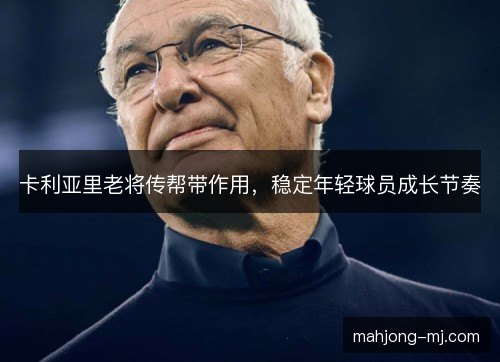 卡利亚里老将传帮带作用,稳定年轻球员成长节奏 卡利亚里老将传帮带作用,稳定年轻球员成长节奏